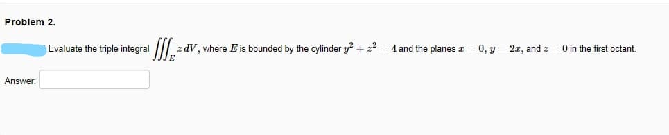Problem 2.
Evaluate the triple integral
z dV, where E is bounded by the cylinder y? + z2 = 4 and the planes z = 0, y = 2x, and z = 0 in the first octant.
Answer:
