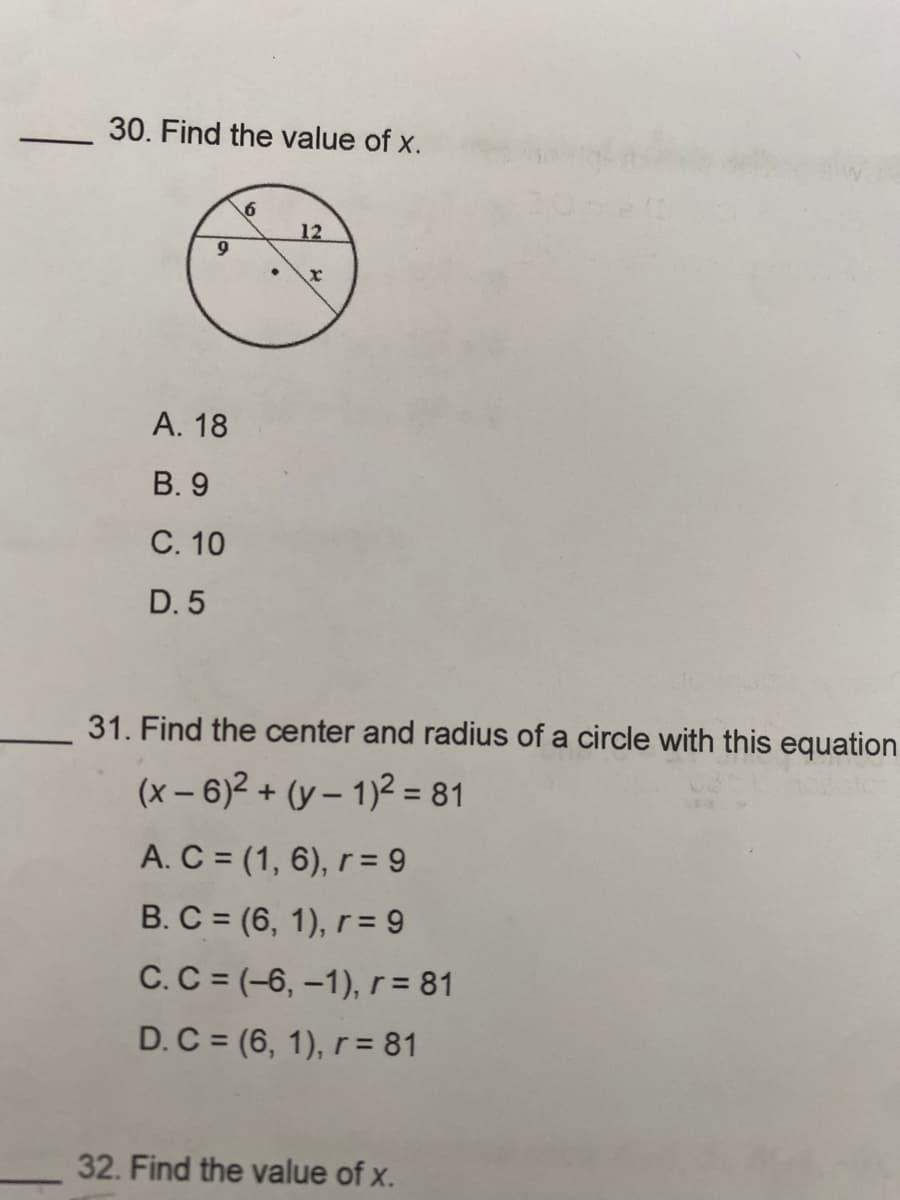 30. Find the value of x.
9
A. 18
B. 9
C. 10
D. 5
6
12
x
31. Find the center and radius of a circle with this equation
(x-6)² + (y-1)² = 81
A. C = (1, 6), r = 9
B. C = (6, 1), r = 9
C. C = (-6, -1), r = 81
D. C = (6, 1), r = 81
32. Find the value of x.