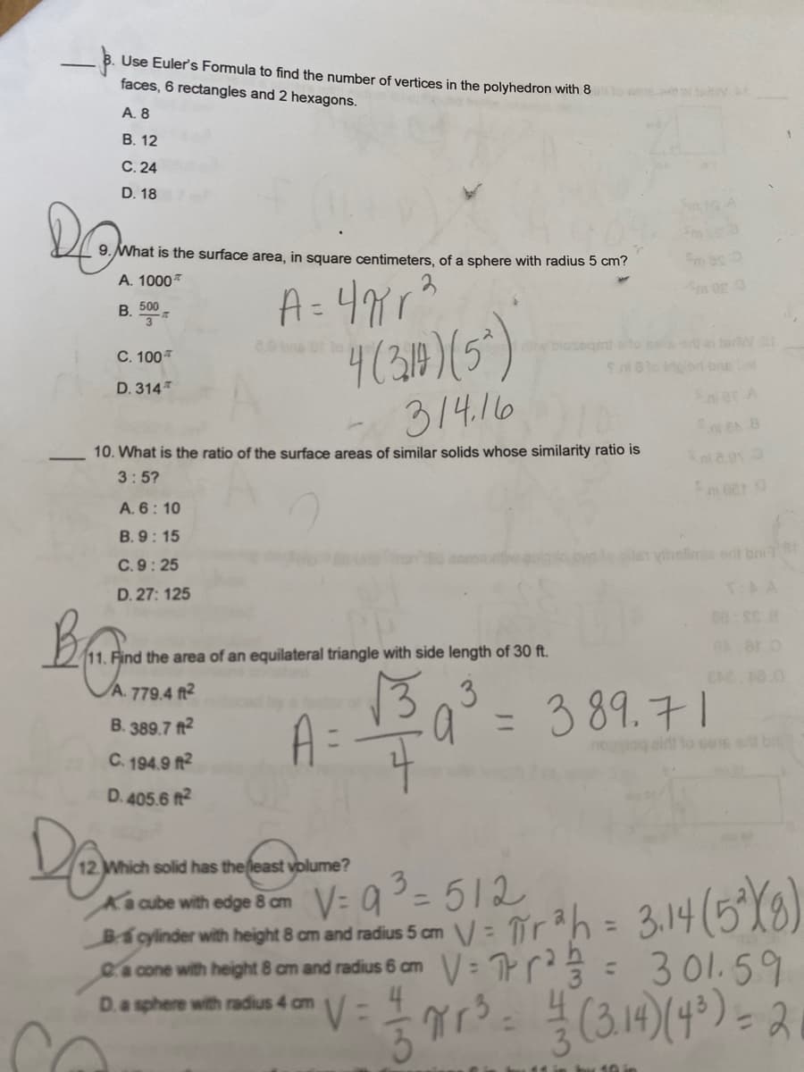 Use Euler's Formula to find the number of vertices in the polyhedron with 80
faces, 6 rectangles and 2 hexagons.
A. 8
B. 12
C. 24
D. 18
DO
9. What is the surface area, in square centimeters, of a sphere with radius 5 cm?
A. 1000
A=47²r²
4(310)(5)
314.16
10. What is the ratio of the surface areas of similar solids whose similarity ratio is
3:5?
B. 500
3
C. 100
D. 314
A. 6: 10
B. 9:15
C. 9:25
D. 27: 125
11. Find the area of an equilateral triangle with side length of 30 ft.
A. 779.4 ft²
√3 3
B. 389.7ft2
C. 194.9 ft²
D. 405.6 ft²
Dram
A
12 Which solid has the least volume?
the least
w biosegent
=
V= 4
9.ni 8 10 Mgad bra
Sal 2.01
meer g
vihelime erit boil Br
10 in
00:52 8
389.71
Ka cube with edge 8 cm
V=9³=512
B-5 cylinder with height 8 cm and radius 5 cm = πr²h = 3,14 (5²X8)
V
a cone with height 8 cm and radius 6 cm
V=²= 301.59
D. a sphere with radius 4 cm
3r²³ = 1/² (3.14) (4³) = 2