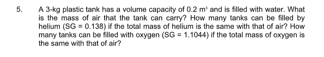 A 3-kg plastic tank has a volume capacity of 0.2 m³ and is filled with water. What
is the mass of air that the tank can carry? How many tanks can be filled by
helium (SG = 0.138) if the total mass of helium is the same with that of air? How
many tanks can be filled with oxygen (SG = 1.1044) if the total mass of oxygen is
the same with that of air?
5.
