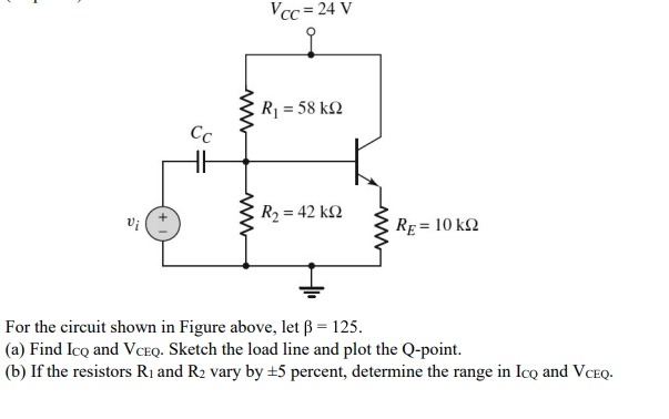 Vcc = 24 V
R = 58 k2
Сс
R2 = 42 k2
RE = 10 k2
For the circuit shown in Figure above, let ß = 125.
(a) Find Ico and VCEQ. Sketch the load line and plot the Q-point.
(b) If the resistors R1 and R2 vary by +5 percent, determine the range in Ico and VCEQ.
ww
