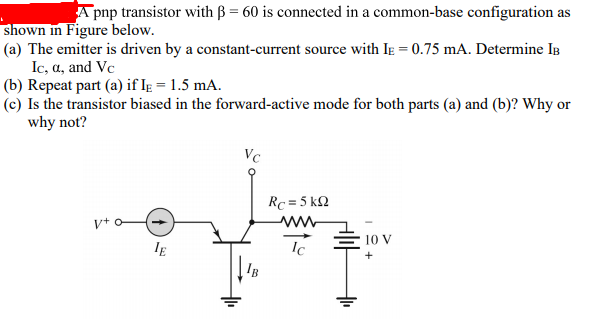 A pnp transistor with B = 60 is connected in a common-base configuration as
shown in Figure below.
(a) The emitter is driven by a constant-current source with Ie = 0.75 mA. Determine IB
Ic, a, and Vc
(b) Repeat part (a) if Ig = 1.5 mA.
(c) Is the transistor biased in the forward-active mode for both parts (a) and (b)? Why or
why not?
Vc
Rc = 5 k2
v+ o
10 V
IE
Ic
IB
