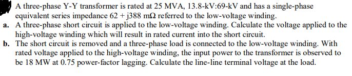 A three-phase Y-Y transformer is rated at 25 MVA, 13.8-kV:69-kV and has a single-phase
equivalent series impedance 62 + j388 mN referred to the low-voltage winding.
a. A three-phase short circuit is applied to the low-voltage winding. Calculate the voltage applied to the
high-voltage winding which will result in rated current into the short circuit.
b. The short circuit is removed and a three-phase load is connected to the low-voltage winding. With
rated voltage applied to the high-voltage winding, the input power to the transformer is observed to
be 18 MW at 0.75 power-factor lagging. Calculate the line-line terminal voltage at the load.
