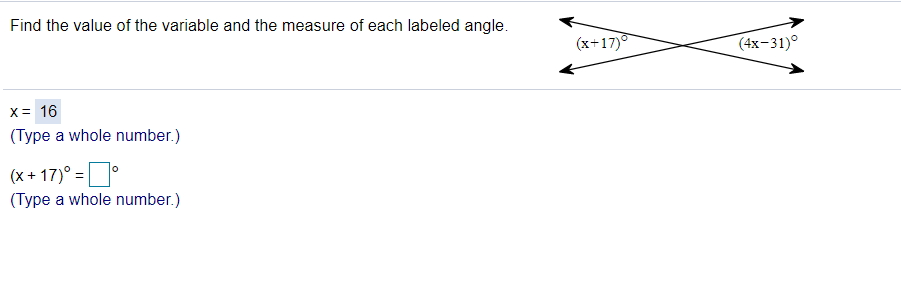 Find the value of the variable and the measure of each labeled angle.
(x+17)
(4x-31)°
X= 16
(Type a whole number.)
(x + 17)° = |
(Type a whole number.)
