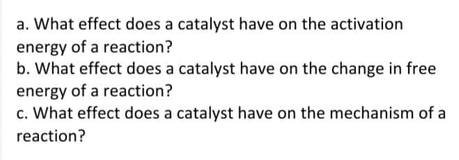 a. What effect does a catalyst have on the activation
energy of a reaction?
b. What effect does a catalyst have on the change in free
energy of a reaction?
c. What effect does a catalyst have on the mechanism of a
reaction?
