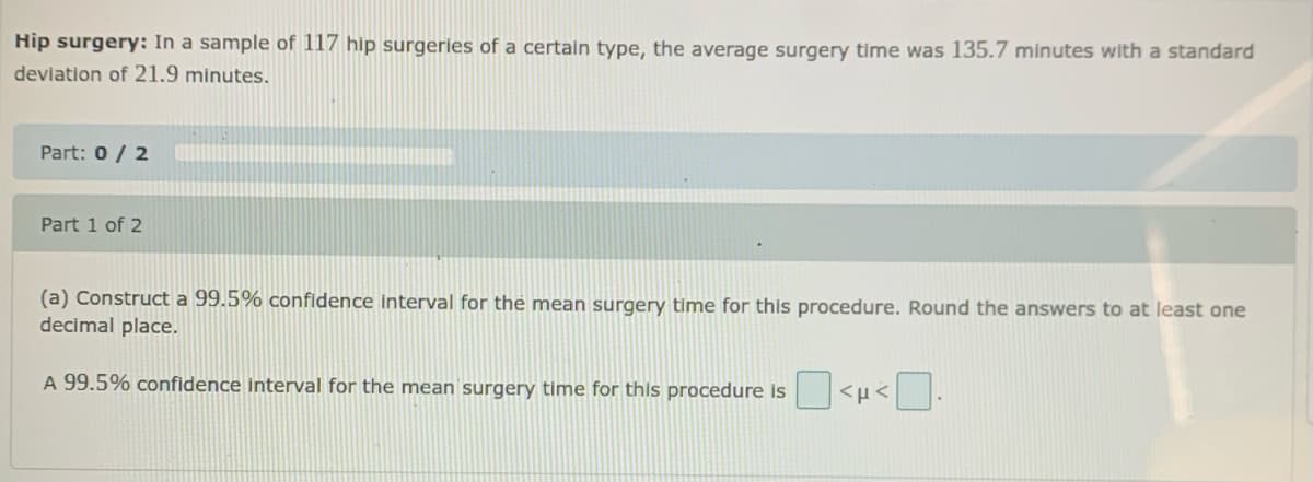 Hip surgery: In a sample of 117 hip surgeries of a certain type, the average surgery time was 135.7 minutes with a standard
deviation of 21.9 minutes.
Part: 0/ 2
Part 1 of 2
(a) Construct a 99.5% confidence Interval for the mean surgery time for this procedure. Round the answers to at least one
decimal place.
A 99.5% confidence interval for the mean surgery time for this procedure is
