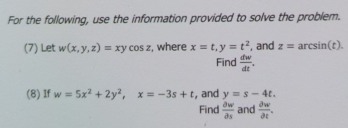 For the following, use the information provided to solve the problem.
(7) Let w(x, y, z) = xy cos z, where x = t,y = t2, and z = arcsin(t).
%3D
%3D
dw
Find
dt
(8) If w = 5x2 + 2y2, x =-3s + t, and y s- 4t.
%3D
dw
dw
Find
and
as
at
