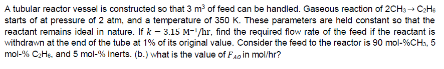 A tubular reactor vessel is constructed so that 3 m³ of feed can be handled. Gaseous reaction of 2CH3 → C2H6
starts of at pressure of 2 atm, and a temperature of 350 K. These parameters are held constant so that the
reactant remains ideal in nature. If k = 3.15 M-¹/hr, find the required flow rate of the feed if the reactant is
withdrawn at the end of the tube at 1% of its original value. Consider the feed to the reactor is 90 mol-%CH3, 5
mol-% C₂H6, and 5 mol-% inerts. (b.) what is the value of FAO in mol/hr?