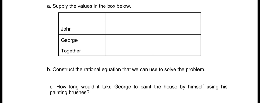 a. Supply the values in the box below.
John
George
Together
b. Construct the rational equation that we can use to solve the problem.
c. How long would it take George to paint the house by himself using his
painting brushes?
