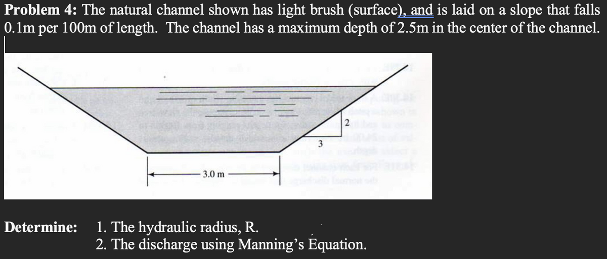 Problem 4: The natural channel shown has light brush (surface), and is laid on a slope that falls
0.1m per 100m of length. The channel has a maximum depth of 2.5m in the center of the channel.
Determine:
3.0 m
3
1. The hydraulic radius, R.
2. The discharge using Manning's Equation.