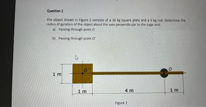Question 2
The object shown in Figure 2 consists of a 16 kg square plate and a 6 kg rod. Determine the
radius of gyration of the object about the axes perpendicular to the page and:
a) Passing through point O
b) Passing through point O'
1 m
W
1 m
4 m
Figure 2
1 m