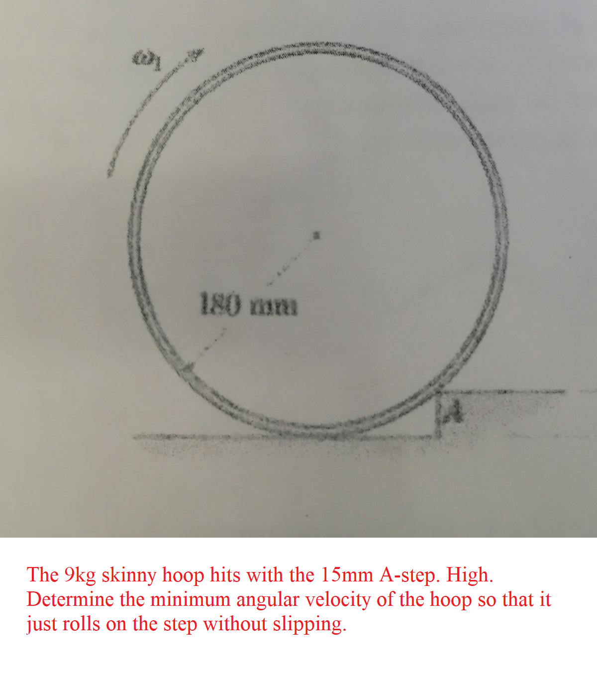 180 mm
The 9kg skinny hoop hits with the 15mm A-step. High.
Determine the minimum angular velocity of the hoop so that it
just rolls on the step without slipping.