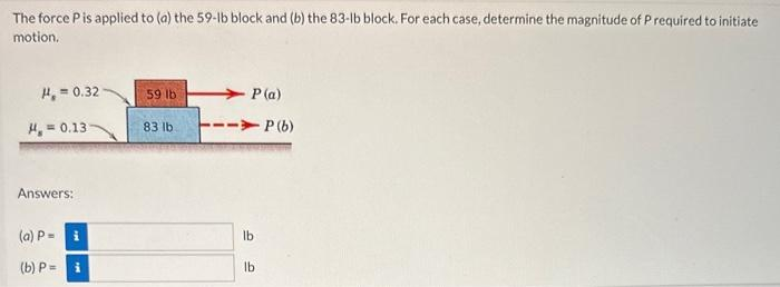 The force P is applied to (a) the 59-lb block and (b) the 83-lb block. For each case, determine the magnitude of P required to initiate
motion.
H₂=0.32-
H, = 0.13
Answers:
(a) Pi
(b) P= i
59 lb
83 lb
P(a)
-P (b)
lb
lb