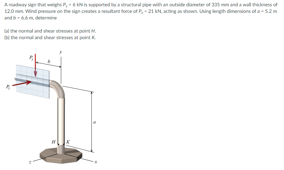 A roadway sign that weighs Py = 6 kN is supported by a structural pipe with an outside diameter of 335 mm and a wall thickness of
12.0 mm. Wind pressure on the sign creates a resultant force of P₂ = 21 kN, acting as shown. Using length dimensions of a = 5.2 m
and b = 6.6 m, determine
(a) the normal and shear stresses at point H.
(b) the normal and shear stresses at point K.
P₂
Py
N
b
H
y
K
a
x