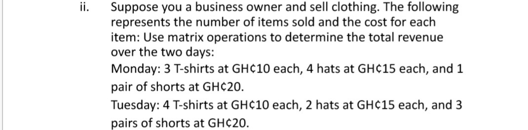 Suppose you a business owner and sell clothing. The following
represents the number of items sold and the cost for each
item: Use matrix operations to determine the total revenue
over the two days:
Monday: 3 T-shirts at GH¢10 each, 4 hats at GH¢15 each, and 1
ii.
pair of shorts at GH¢20.
Tuesday: 4 T-shirts at GH¢10 each, 2 hats at GH¢15 each, and 3
pairs of shorts at GH¢20.
