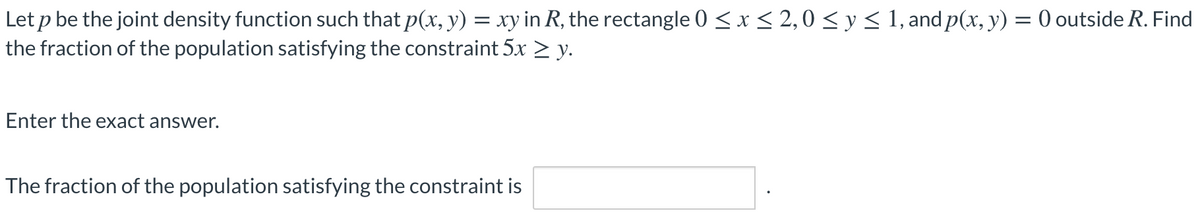 Let p be the joint density function such that p(x, y) = xy in R, the rectangle 0 < x < 2,0 < y < 1, and p(x, y) = 0 outside R. Find
the fraction of the population satisfying the constraint 5x > y.
Enter the exact answer.
The fraction of the population satisfying the constraint is
