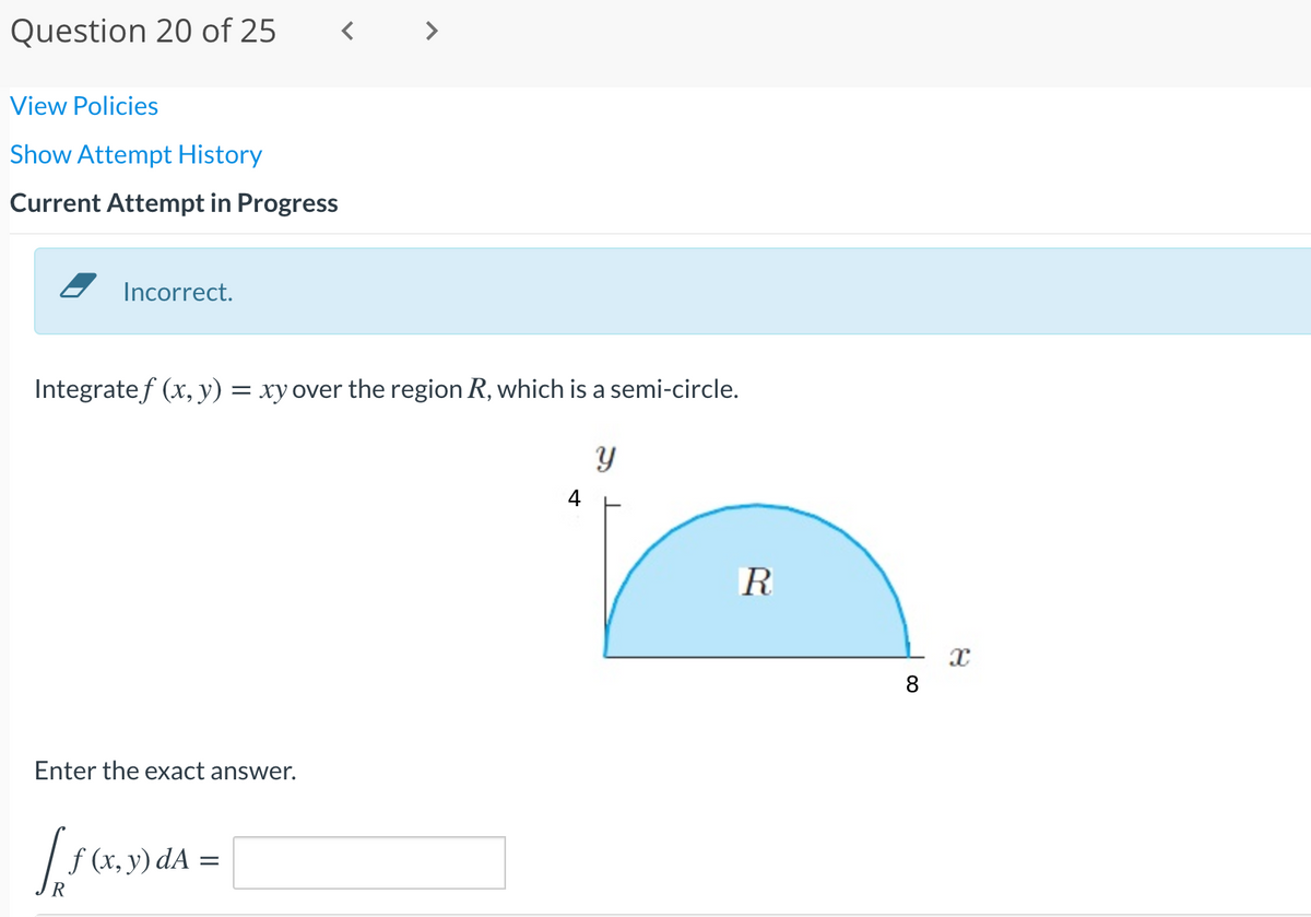 Question 20 of 25
View Policies
Show Attempt History
Current Attempt in Progress
Incorrect.
Integratef (x, y) = xy over the region R, which is a semi-circle.
4
8
Enter the exact answer.
| f (x, y) dA =
R
