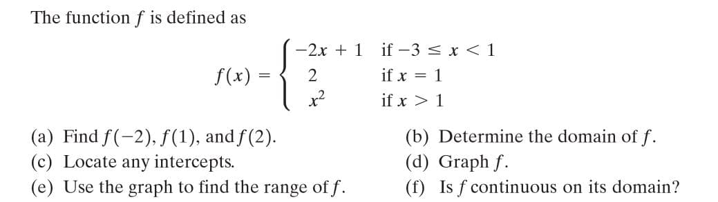 The functionf is defined as
-2x +1 if-3 < x < 1
f(x)
2.
if x = 1
x?
if x > 1
(a) Find f(-2), f(1), and f(2).
(c) Locate any intercepts.
(e) Use the graph to find the range of f.
(b) Determine the domain of f.
(d) Graph f.
(f) Is f continuous on its domain?
