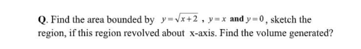 Q. Find the area bounded by y=Vx+2, y=x and y =0, sketch the
region, if this region revolved about x-axis. Find the volume generated?
