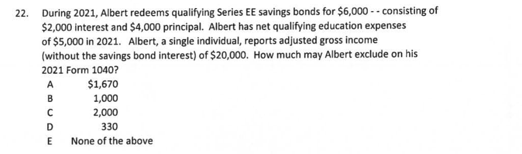 During 2021, Albert redeems qualifying Series EE savings bonds for $6,000 - - consisting of
$2,000 interest and $4,000 principal. Albert has net qualifying education expenses
of $5,000 in 2021. Albert, a single individual, reports adjusted gross income
(without the savings bond interest) of $20,000. How much may Albert exclude on his
22.
2021 Form 1040?
A
$1,670
В
1,000
2,000
330
E
None of the above
