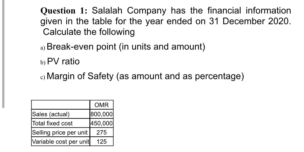 Question 1: Salalah Company has the financial information
given in the table for the year ended on 31 December 2020.
Calculate the following
а)
Break-even point (in units and amount)
b) PV ratio
c) Margin of Safety (as amount and as percentage)
OMR
Sales (actual)
800,000
Total fixed cost
450,000
Selling price per unit
Variable cost per unit
275
125
