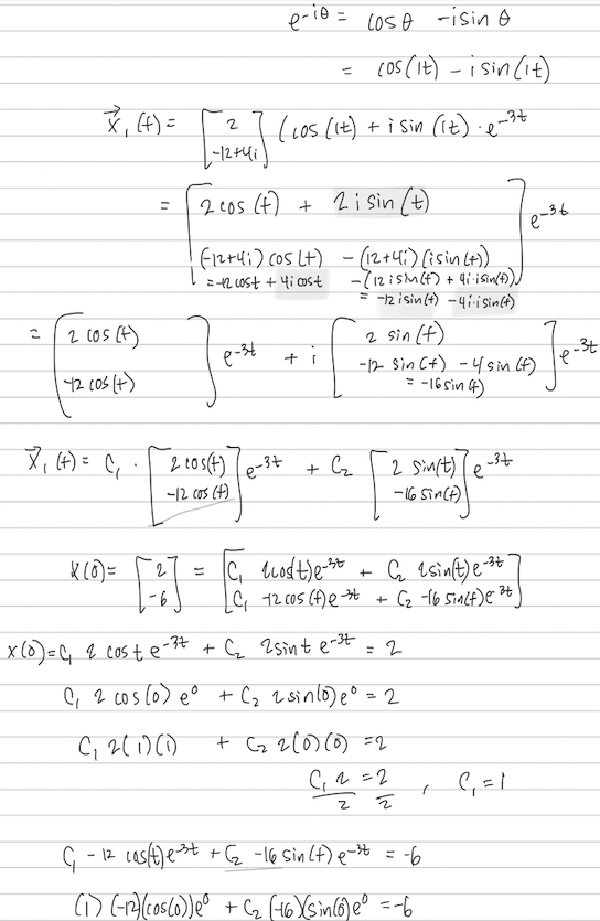 2
7₁ (t) =
2 (os (t)
42 10s (+)
= (+) 'X
(₁.
x(0) =
=
2
-6
2
[-12 +41)
2 cos(t)
-12 cos (+)
11
e-34
e-ie
2 cos (t) + 2 i sin (t)
(12+41) (05 (+)
= -12 cost + 4i cost
e-3+
=
(los (It) + i sin (it) .e-
-34
+1
Lose -isin o
(os (it) - i sin (it)
(12+41) (isin (+))
- (12 i sin(t) + 4i-isin(t)))
= -12 isin (+) - 4i-i Sin(+)
+ C₂
C₁ cost)e-3t
C₁12 cos (f) ext
x (0) = C₁ 2 coste-²7 + C₂ 2 sint e-³t
2 sin (+)
-12 Sin (+) - 4 sin (f)
= -16 sin (4)
+
2 Sin(t)e-3+
е
- 16 Sin(t))
G₂ sin(t)e-3t
+(₂-16 Sin(t)e ²+
= 2
C₁ 2 cos (o) e° + (₂ 2 sinlo) e º = 2
C₁2(1)(1)
+ (₂2 (0) (0) =2
C₁ 2 =2
2
르
G-
- 12 cas(t)est +(₂-16 sin(t)e-³ = -6
(1) (-12) (cos(0)) e0 + (₁₂ (16)X(sin(6) eº = -6
(
e-36
C₁ = 1
_3t