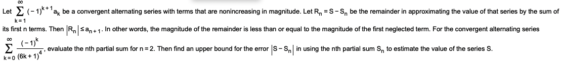 Let 2 (-1)**'ak be a convergent alternating series with terms that are nonincreasing in magnitude. Let R, = S-S, be the remainder in approximating the value of that series by the sum of
k=1
its first n terms. Then R,san+ 1. In other words, the magnitude of the remainder is less than or equal to the magnitude of the first neglected term. For the convergent alternating series
(-1)%
-, evaluate the nth partial sum for n=2. Then find an upper bound for the error s-S, in using the nth partial sum S, to estimate the value of the series S.
00
k=0 (6k + 1)
