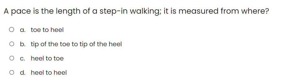 A pace is the length of a step-in walking; it is measured from where?
O a. toe to heel
O b. tip of the toe to tip of the heel
O c. heel to toe
O d. heel to heel