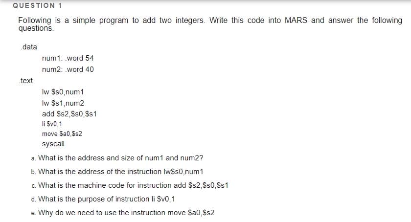 QUESTION 1
Following is a simple program to add two integers. Write this code into MARS and answer the following
questions.
data
num1: .word 54
num2: word 40
text
Iw Ss0,num1
Iw $s1,num2
add $s2, Ss0,Ss1
li Sv0,1
move Sa0,Ss2
syscall
a. What is the address and size of num1 and num2?
b. What is the address of the instruction Iw$s0,num1
c. What is the machine code for instruction add $s2,Ss0, Ss1
d. What is the purpose of instruction li Sv0,1
e. Why do we need to use the instruction move Sa0,Ss2
