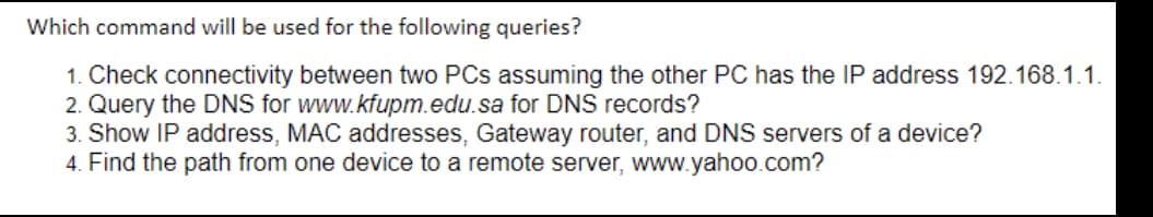 Which command will be used for the following queries?
1. Check connectivity between two PCs assuming the other PC has the IP address 192.168.1.1.
2. Query the DNS for www.kfupm.edu.sa for DNS records?
3. Show IP address, MAC addresses, Gateway router, and DNS servers of a device?
4. Find the path from one device to a remote server, www.yahoo.com?
