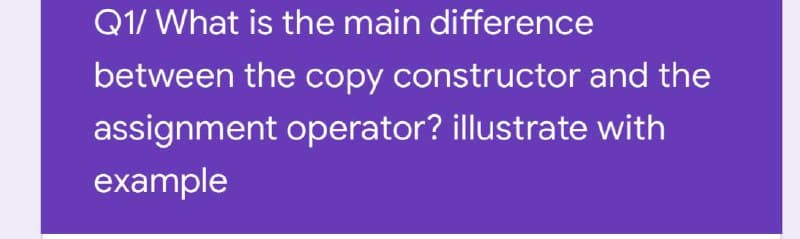 Q1/ What is the main difference
between the copy constructor and the
assignment operator? illustrate with
example
