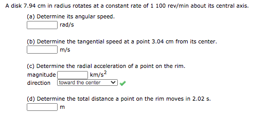A disk 7.94 cm in radius rotates at a constant rate of 1 100 rev/min about its central axis.
(a) Determine its angular speed.
| rad/s
(b) Determine the tangential speed at a point 3.04 cm from its center.
m/s
(c) Determine the radial acceleration of a point on the rim.
magnitude
| km/s²
direction toward the center
(d) Determine the total distance a point on the rim moves in 2.02 s.

