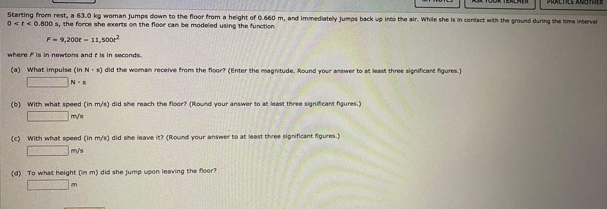 ER
TICE ANOTHER
Starting from rest, a 63.0 kg woman jumps down to the floor from a helght of 0.660 m, and immediately jumps back up Into the alr. While she is in contact with the ground during the time interval
0<t< 0.800 s, the force she exerts on the floor can be modeled using the function
F = 9,200t – 11,500t?
where F is in newtons and t is in seconds.
(a)
(a) What impulse (inN s) did the woman receive from the floor? (Enter the magnitude. Round your answer to at least three significant figures.)
N S
(b)
) With what speed (In m/s) did she reach the floor? (Round your answer to at least three significant figures.)
m/s
(c)
With what speed (in m/s) did she leave it? (Round your answer to at least three significant figures.)
m/s
(d) To what height (in m) did she jump upon leaving the floor?
m.

