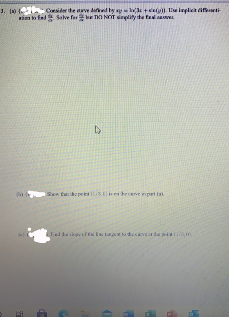 3. (a) („ Consider the curve defined by ry = In(3r +sin(y)). Use implicit differenti-
ation to find Solve for but DO NOT simplify the final answer.
(b) (к
Show that the point (1/3.0) is on the curve in part (a).
(c)
Find the slope of the line tangent to the curve at the point (1/3,0).
