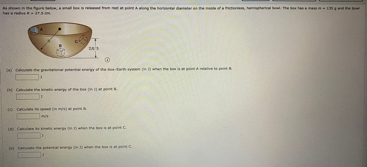 As shown In the figure below, a small box is released from rest at point A along the horizontal diameter on the inside of a frictionless, hemispherical bowl. The box has a mass m = 135 g and the bowl
has a radius R = 27.5 cm.
A
R
2R/3
(a) Calculate the gravitational potential energy of the box-Earth system (in J) when the box is at point A relative to point B.
(b)
Calculate the kinetic energy of the box (in J) at point B.
(c)
Calculate its speed (in m/s) at point B.
m/s
(d) Calculate its kinetic energy (in J) when the box is at point C.
(e) Calculate the potential energy (in J) when the box is at point C.

