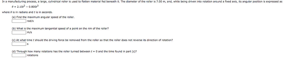In a manufacturing process, a large, cylindrical roller is used to flatten material fed beneath it. The diameter of the roller is 7.00 m, and, while being driven into rotation around a fixed axis, its angular position is expressed as
0 = 2.10t? - 0.800r
where 0 is in radians and t is in seconds.
(a) Find the maximum angular speed of the roller.
rad/s
(b) What is the maximum tangential speed of a point on the rim of the roller?
m/s
(c) At what time t should the driving force be removed from the roller so that the roller does not reverse its direction of rotation?
|s
(d) Through how many rotations has the roller turned between t = 0 and the time found in part (c)?
| rotations
