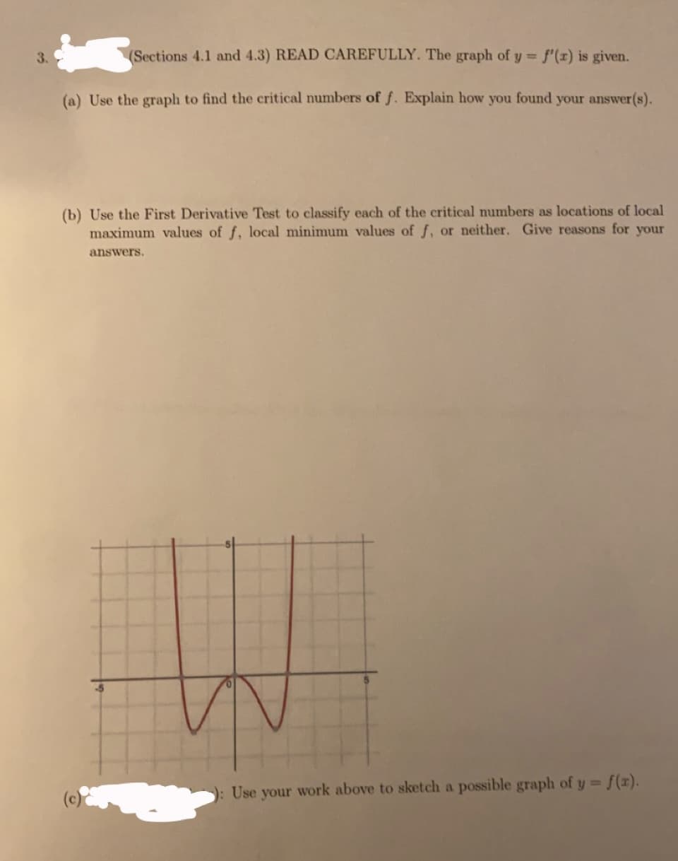 3.
(Sections 4.1 and 4.3) READ CAREFULLY. The graph of y f'(x) is given.
%3D
(a) Use the graph to find the critical numbers of f. Explain how you found your answer(s).
(b) Use the First Derivative Test to classify each of the critical numbers as locations of local
maximum values of f, local minimum values of f, or neither. Give reasons for your
answers.
S(x).
(c)
): Use your work above to sketch a possible graph of y D

