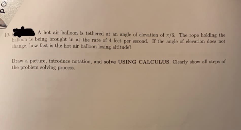 A hot air balloon is tethered at an angle of elevation of 7/6. The rope holding the
10.
balloon is being brought in at the rate of 4 feet per second. If the angle of elevation does not
change, how fast is the hot air balloon losing altitude?
Draw a picture, introduce notation, and solve USING CALCULUS. Clearly show all steps of
the problem solving process.
