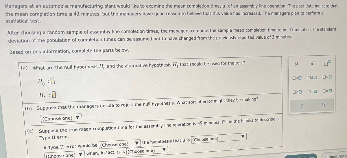 Managers at an automobile manufacturing plant would like to examine the mean completion time, μ, of an assembly line operation. The past data indicate that
the mean completion time is 43 minutes, but the managers have good reason to believe that this value has increased. The managers plan to perform a
statistical test.
After choosing a random sample of assembly line completion times, the managers compute the sample mean completion time to be 47 minutes. The standard
deviation of the population of completion times can be assumed not to have changed from the previously reported value of 3 minutes.
Based on this information, complete the parts below.
(a) What are the null hypothesis Ho and the alternative hypothesis H₁ that should be used for the test?
H₂:0
H₁ :0
(b) Suppose that the managers decide to reject the null hypothesis. What sort of error might they be making?
(Choose one) ▼
(c)
Suppose the true mean completion time for the assembly line operation is 49 minutes. Fill in the blanks to describe a
Type II error.
the hypothesis that μ is (Choose one)
A Type II error would be (Choose one)
when, in fact, u is (Choose one)
(Choose one)
μ
X
0<0 050 00
020 0=0 0#0
X
for
S
Submit Assic