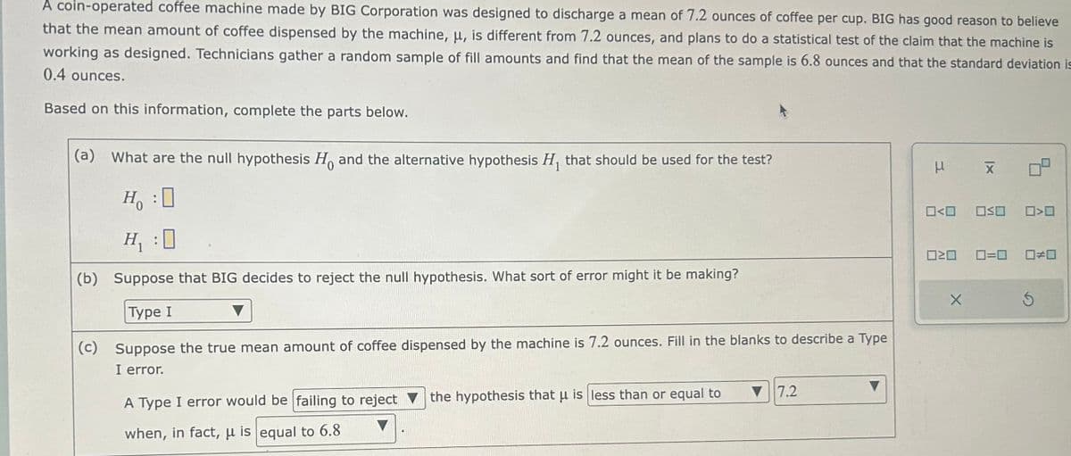 A coin-operated coffee machine made by BIG Corporation was designed to discharge a mean of 7.2 ounces of coffee per cup. BIG has good reason to believe
that the mean amount of coffee dispensed by the machine, μ, is different from 7.2 ounces, and plans to do a statistical test of the claim that the machine is
working as designed. Technicians gather a random sample of fill amounts and find that the mean of the sample is 6.8 ounces and that the standard deviation is
0.4 ounces.
Based on this information, complete the parts below.
(a) What are the null hypothesis Ho and the alternative hypothesis H₁ that should be used for the test?
H:0
H₁:0
(b) Suppose that BIG decides to reject the null hypothesis. What sort of error might it be making?
Type I
(c) Suppose the true mean amount of coffee dispensed by the machine is 7.2 ounces. Fill in the blanks to describe a Type
I error.
A Type I error would be failing to reject the hypothesis that u is less than or equal to
when, in fact, μ is equal to 6.8
▼7.2
μ X
0<0
020
X
0<0 050
0=0 ☐#0
S