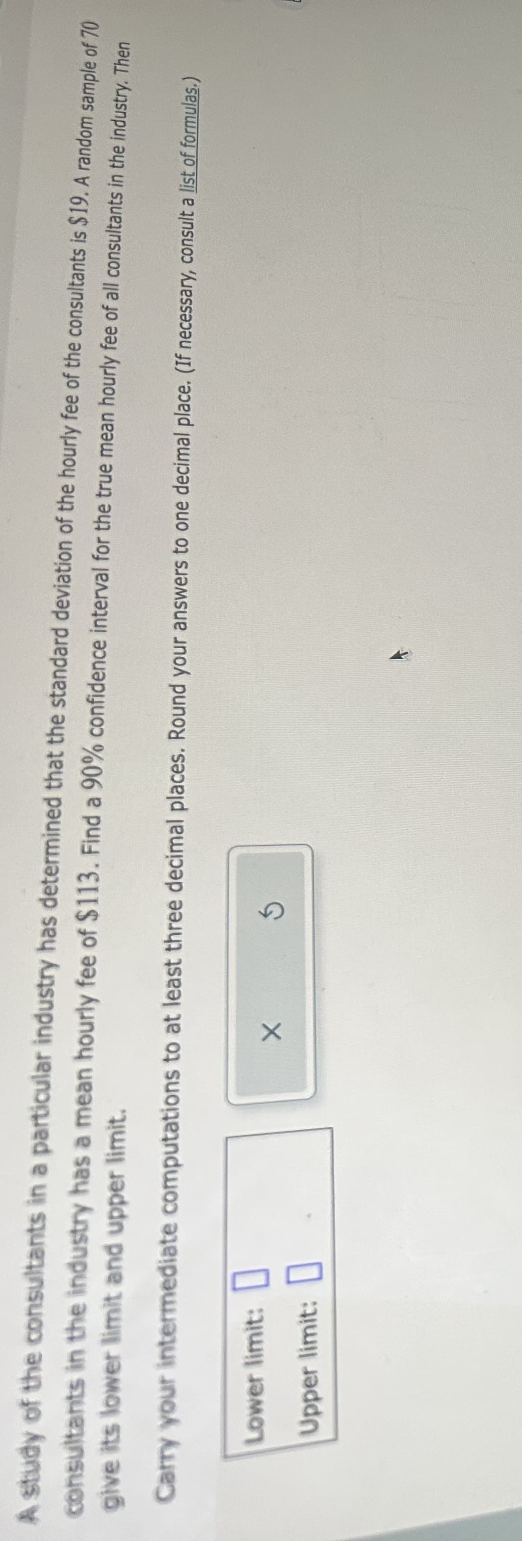 A study of the consultants in a particular industry has determined that the standard deviation of the hourly fee of the consultants is $19. A random sample of 70
give its lower limit and upper limit.
consultants in the industry has a mean hourly fee of $113. Find a 90% confidence interval for the true mean hourly fee of all consultants in the industry. Then
Carry your intermediate computations to at least three decimal places. Round your answers to one decimal place. (If necessary, consult a list of formulas.)
Lower limit:
Upper limit:
X
