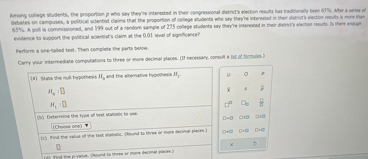 Among college students, the proportion p who say they're interested in their congressional district's election results has traditionally been 65%. After a series of
debates on campuses, a political scientist claims that the proportion of college students who say they're interested in their district's election results is more than
65%. A poll is commissioned, and 199 out of a random sample of 275 college students say they're interested in their district's election results. Is there enough
evidence to support the political scientist's claim at the 0.01 level of significance?
Perform a one-tailed test. Then complete the parts below.
Carry your intermediate computations to three or more decimal places. (If necessary, consult a list of formulas.)
(a) State the null hypothesis Ho and the alternative hypothesis H₁.
H₁ :0
H₁ :0
(b) Determine the type of test statistic to use.
(Choose one) ▼
(c) Find the value of the test statistic. (Round to three or more decimal places.)
0
(d) Find the p-value. (Round to three or more decimal places.)
u
|x
X
0=0
0#0
X
O
S
Oso
0<0
р
<Q
020
3
0>0