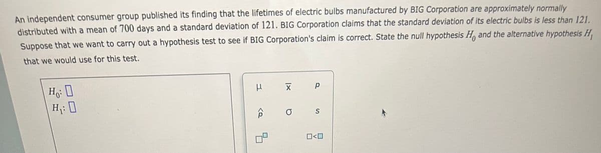 An independent consumer group published its finding that the lifetimes of electric bulbs manufactured by BIG Corporation are approximately normally
distributed with a mean of 700 days and a standard deviation of 121. BIG Corporation claims that the standard deviation of its electric bulbs is less than 121.
Suppose that we want to carry out a hypothesis test to see if BIG Corporation's claim is correct. State the null hypothesis H. and the alternative hypothesis H
that we would use for this test.
Ho: O
H₁: 0
μ
X p
a
S
0<0