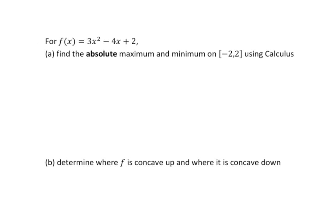 For f (x) = 3x2 – 4x + 2,
(a) find the absolute maximum and minimum on [-2,2] using Calculus
(b) determine where f is concave up and where it is concave down
