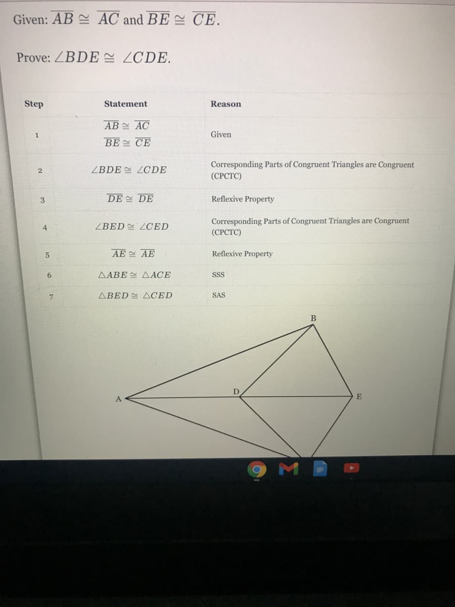 Given: AB AC and BE CE.
Prove: ZBDE ZCDE.
Step
Statement
Reason
AB AC
1
Given
BE 스 CE
Corresponding Parts of Congruent Triangles are Congruent
(СРСТС)
2
ZBDE = ZCDE
3.
DE DE
Reflexive Property
Corresponding Parts of Congruent Triangles are Congruent
(СРСТС)
4
ZBED ZOCED
5.
AE 스 AE
Reflexive Property
6.
AABE AACE
SSS
ABED ACED
SAS
B
A
