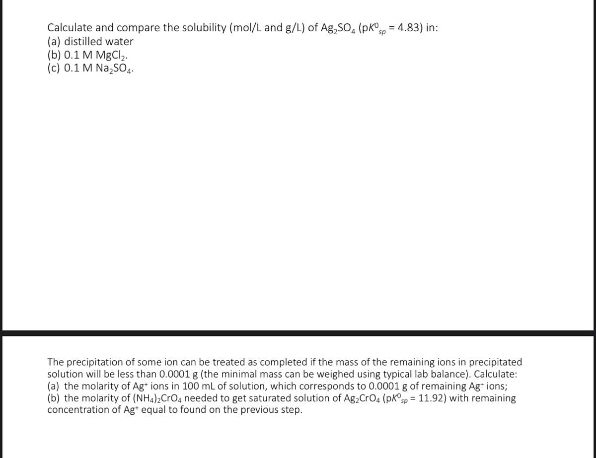 Calculate and compare the solubility (mol/L and g/L) of Ag,SO, (pKsp = 4.83) in:
(a) distilled water
(b) 0.1 M MgCl,.
(c) 0.1 M Na,sO4.
The precipitation of some ion can be treated as completed if the mass of the remaining ions in precipitated
solution will be less than 0.0001 g (the minimal mass can be weighed using typical lab balance). Calculate:
(a) the molarity of Ag* ions in 100 mL of solution, which corresponds to 0.0001 g of remaining Ag+ ions;
(b) the molarity of (NH4)2CrO4 needed to get saturated solution of Ag, CrO4 (pk®sp = 11.92) with remaining
concentration of Ag* equal to found on the previous step.
