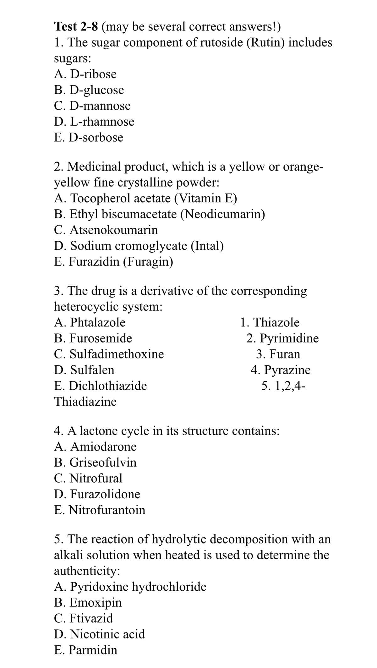 Test 2-8 (may be several correct answers!)
1. The sugar component of rutoside (Rutin) includes
sugars:
A. D-ribose
B. D-glucose
C. D-mannose
D. L-rhamnose
E. D-sorbose
2. Medicinal product, which is a yellow or orange-
yellow fine crystalline powder:
A. Tocopherol acetate (Vitamin E)
B. Ethyl biscumacetate (Neodicumarin)
C. Atsenokoumarin
D. Sodium cromoglycate (Intal)
E. Furazidin (Furagin)
3. The drug is a derivative of the corresponding
heterocyclic system:
1. Thiazole
2. Pyrimidine
A. Phtalazole
B. Furosemide
C. Sulfadimethoxine
3. Furan
4. Pyrazine
5. 1,2,4-
D. Sulfalen
E. Dichlothiazide
Thiadiazine
4. A lactone cycle in its structure contains:
A. Amiodarone
B. Griseofulvin
C. Nitrofural
D. Furazolidone
E. Nitrofurantoin
5. The reaction of hydrolytic decomposition with an
alkali solution when heated is used to determine the
authenticity:
A. Pyridoxine hydrochloride
В. Emoxipin
C. Ftivazid
D. Nicotinic acid
E. Parmidin
