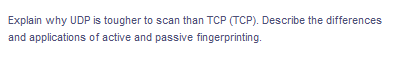Explain why UDP is tougher to scan than TCP (TCP). Describe the differences
and applications of active and passive fingerprinting.
