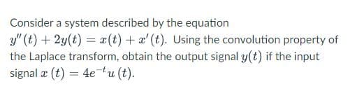 Consider a system described by the equation
y" (t) + 2y(t) = x(t) + a' (t). Using the convolution property of
the Laplace transform, obtain the output signal y(t) if the input
signal æ (t) = 4etu (t).
%3D
