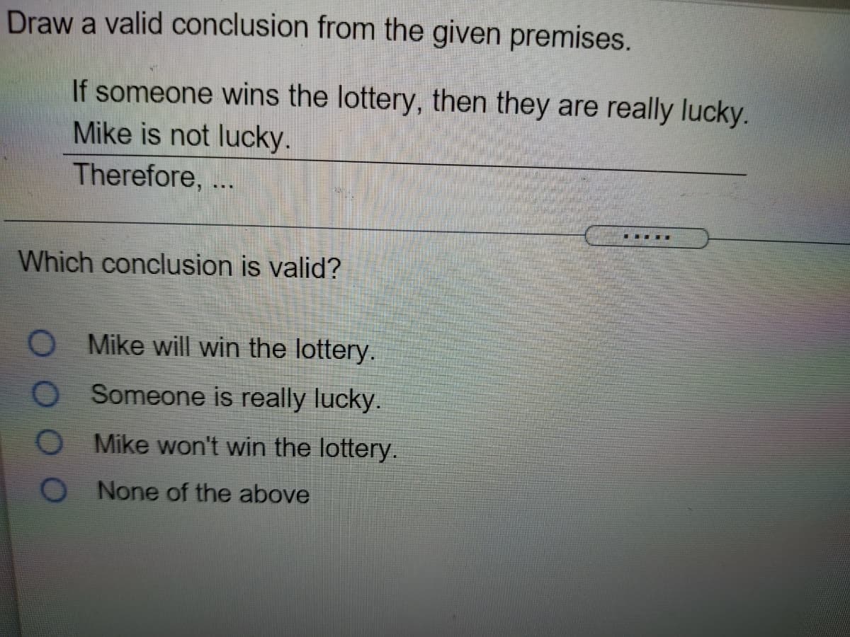 Draw a valid conclusion from the given premises.
If someone wins the lottery, then they are really lucky.
Mike is not lucky.
Therefore, ...
...E
Which conclusion is valid?
Mike will win the lottery.
O Someone is really lucky.
O Mike won't win the lottery.
O None of the above
